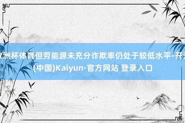 欧洲杯体育但劳能源未充分诈欺率仍处于较低水平-开云(中国)Kaiyun·官方网站 登录入口