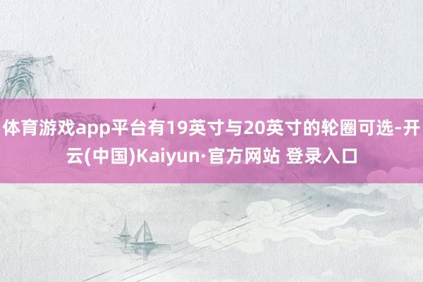 体育游戏app平台有19英寸与20英寸的轮圈可选-开云(中国)Kaiyun·官方网站 登录入口