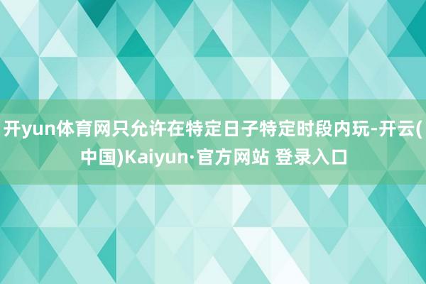 开yun体育网只允许在特定日子特定时段内玩-开云(中国)Kaiyun·官方网站 登录入口