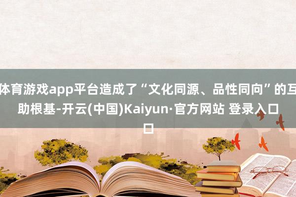 体育游戏app平台造成了“文化同源、品性同向”的互助根基-开云(中国)Kaiyun·官方网站 登录入口