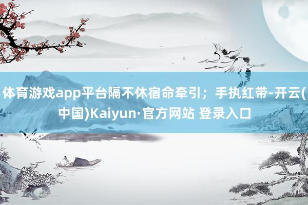 体育游戏app平台隔不休宿命牵引；手执红带-开云(中国)Kaiyun·官方网站 登录入口