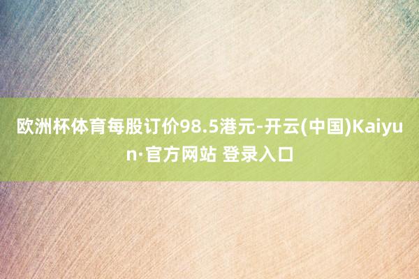 欧洲杯体育每股订价98.5港元-开云(中国)Kaiyun·官方网站 登录入口