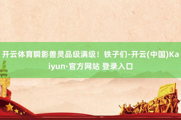 开云体育瞬影兽灵品级满级！铁子们-开云(中国)Kaiyun·官方网站 登录入口