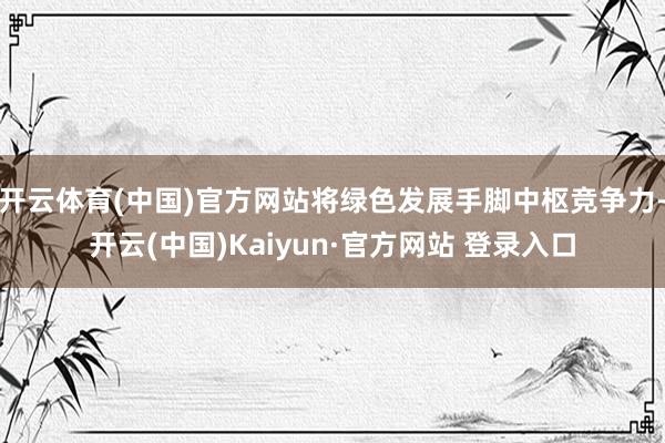 开云体育(中国)官方网站将绿色发展手脚中枢竞争力-开云(中国)Kaiyun·官方网站 登录入口