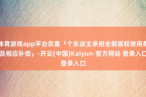 体育游戏app平台欢喜「个东谈主承担全额版权使用费及相应补偿」-开云(中国)Kaiyun·官方网站 登录入口