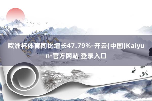 欧洲杯体育同比增长47.79%-开云(中国)Kaiyun·官方网站 登录入口