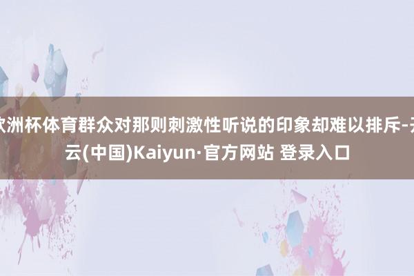 欧洲杯体育群众对那则刺激性听说的印象却难以排斥-开云(中国)Kaiyun·官方网站 登录入口