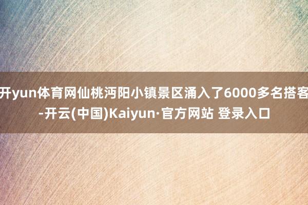 开yun体育网仙桃沔阳小镇景区涌入了6000多名搭客-开云(中国)Kaiyun·官方网站 登录入口