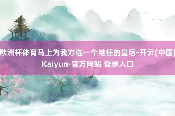 欧洲杯体育马上为我方选一个继任的皇后-开云(中国)Kaiyun·官方网站 登录入口