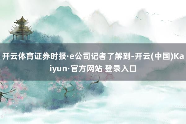 开云体育证券时报·e公司记者了解到-开云(中国)Kaiyun·官方网站 登录入口
