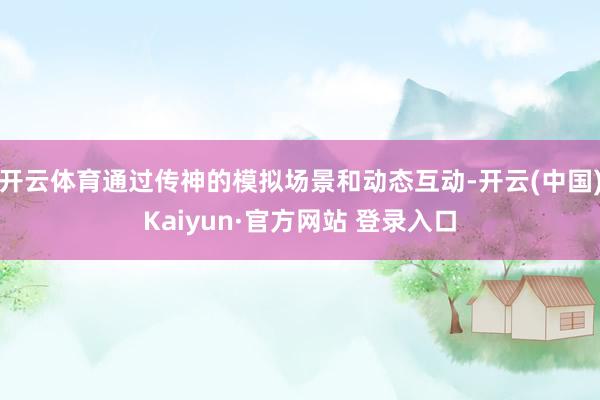 开云体育通过传神的模拟场景和动态互动-开云(中国)Kaiyun·官方网站 登录入口