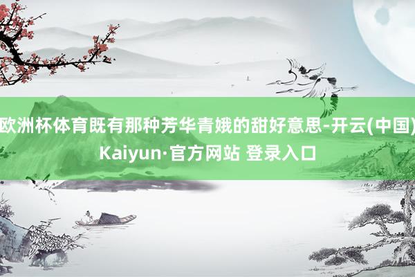 欧洲杯体育既有那种芳华青娥的甜好意思-开云(中国)Kaiyun·官方网站 登录入口