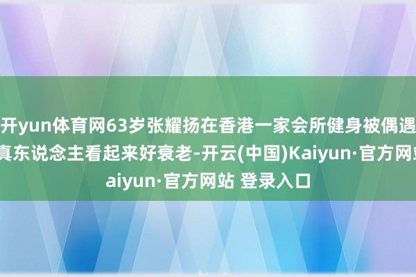 开yun体育网63岁张耀扬在香港一家会所健身被偶遇, 他推行中真东说念主看起来好衰老-开云(中国)Kaiyun·官方网站 登录入口
