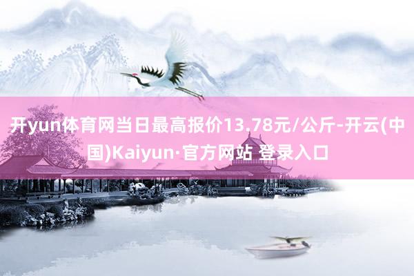 开yun体育网当日最高报价13.78元/公斤-开云(中国)Kaiyun·官方网站 登录入口