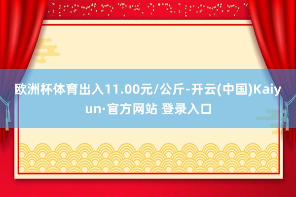 欧洲杯体育出入11.00元/公斤-开云(中国)Kaiyun·官方网站 登录入口
