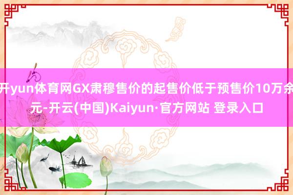 开yun体育网GX肃穆售价的起售价低于预售价10万余元-开云(中国)Kaiyun·官方网站 登录入口