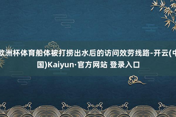 欧洲杯体育船体被打捞出水后的访问效劳线路-开云(中国)Kaiyun·官方网站 登录入口