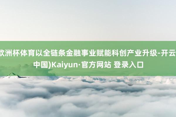 欧洲杯体育以全链条金融事业赋能科创产业升级-开云(中国)Kaiyun·官方网站 登录入口