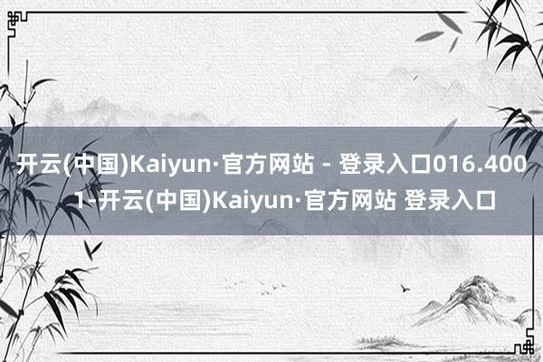 开云(中国)Kaiyun·官方网站 - 登录入口016.400    1-开云(中国)Kaiyun·官方网站 登录入口