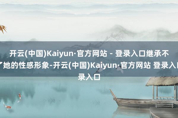 开云(中国)Kaiyun·官方网站 - 登录入口继承不了她的性感形象-开云(中国)Kaiyun·官方网站 登录入口