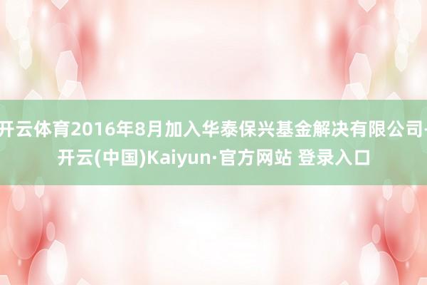 开云体育2016年8月加入华泰保兴基金解决有限公司-开云(中国)Kaiyun·官方网站 登录入口