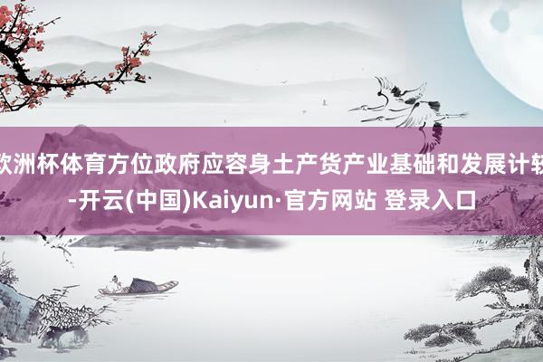 欧洲杯体育方位政府应容身土产货产业基础和发展计较-开云(中国)Kaiyun·官方网站 登录入口
