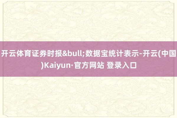 开云体育证券时报&bull;数据宝统计表示-开云(中国)Kaiyun·官方网站 登录入口
