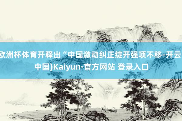 欧洲杯体育开释出“中国激动纠正绽开强项不移-开云(中国)Kaiyun·官方网站 登录入口