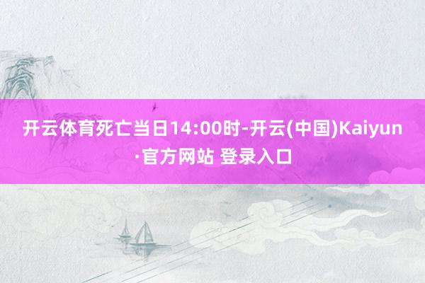 开云体育死亡当日14:00时-开云(中国)Kaiyun·官方网站 登录入口