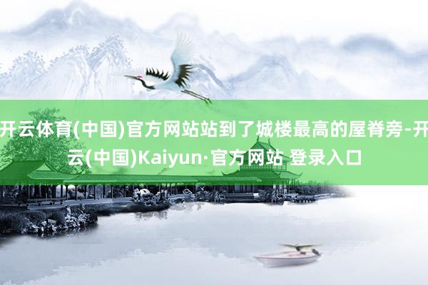 开云体育(中国)官方网站站到了城楼最高的屋脊旁-开云(中国)Kaiyun·官方网站 登录入口