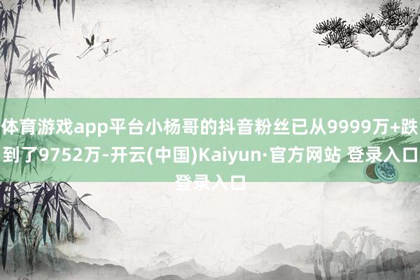 体育游戏app平台小杨哥的抖音粉丝已从9999万+跌到了9752万-开云(中国)Kaiyun·官方网站 登录入口
