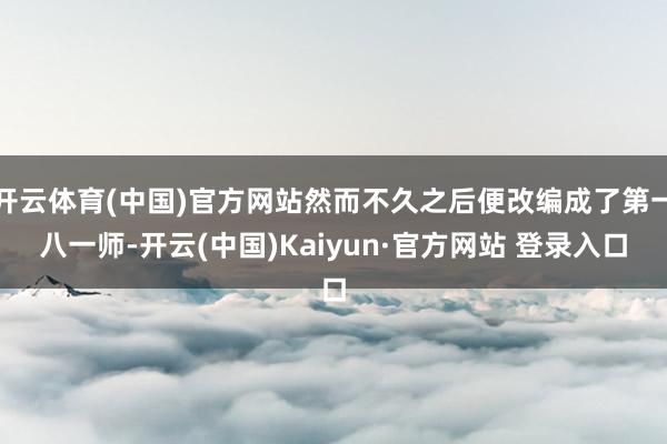 开云体育(中国)官方网站然而不久之后便改编成了第一八一师-开云(中国)Kaiyun·官方网站 登录入口