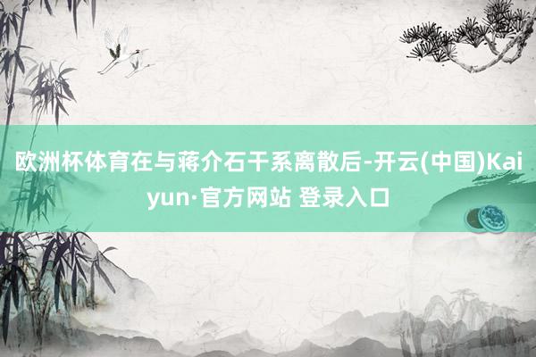 欧洲杯体育在与蒋介石干系离散后-开云(中国)Kaiyun·官方网站 登录入口