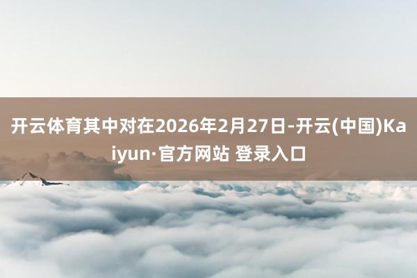 开云体育其中对在2026年2月27日-开云(中国)Kaiyun·官方网站 登录入口