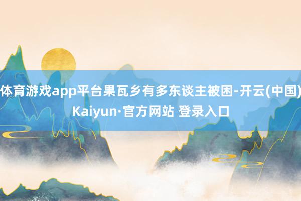 体育游戏app平台果瓦乡有多东谈主被困-开云(中国)Kaiyun·官方网站 登录入口