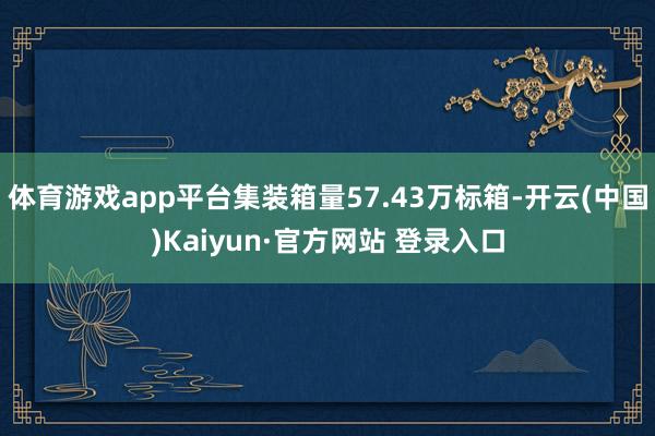 体育游戏app平台集装箱量57.43万标箱-开云(中国)Kaiyun·官方网站 登录入口