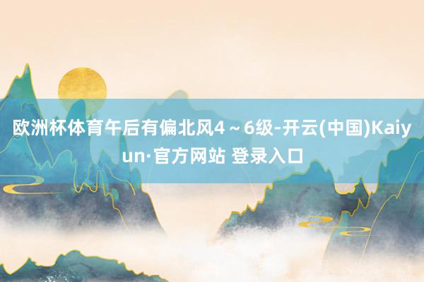 欧洲杯体育午后有偏北风4～6级-开云(中国)Kaiyun·官方网站 登录入口