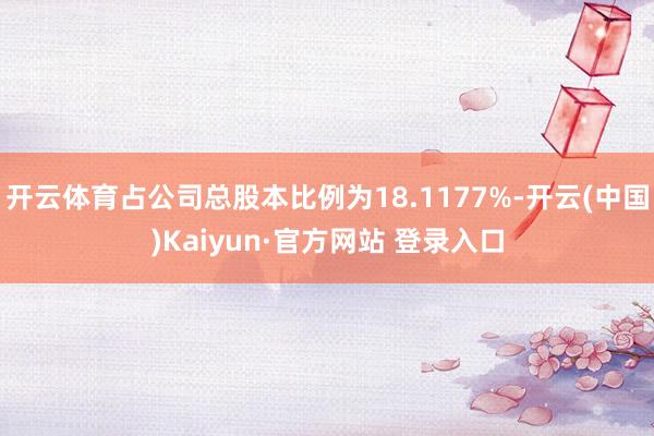 开云体育占公司总股本比例为18.1177%-开云(中国)Kaiyun·官方网站 登录入口