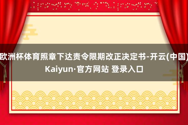 欧洲杯体育照章下达责令限期改正决定书-开云(中国)Kaiyun·官方网站 登录入口