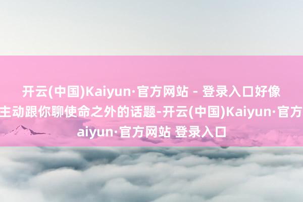 开云(中国)Kaiyun·官方网站 - 登录入口好像有东谈主驱动主动跟你聊使命之外的话题-开云(中国)Kaiyun·官方网站 登录入口