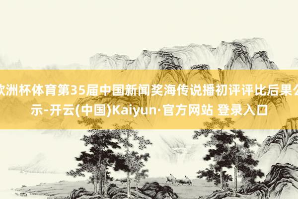 欧洲杯体育第35届中国新闻奖海传说播初评评比后果公示-开云(中国)Kaiyun·官方网站 登录入口