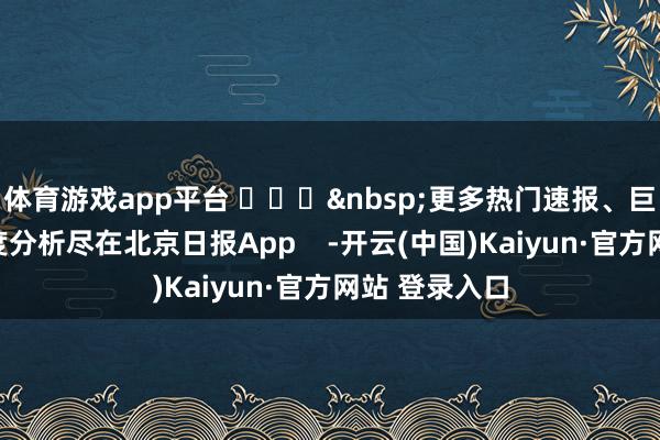 体育游戏app平台 ​​​&nbsp;更多热门速报、巨擘资讯、深度分析尽在北京日报App    -开云(中国)Kaiyun·官方网站 登录入口