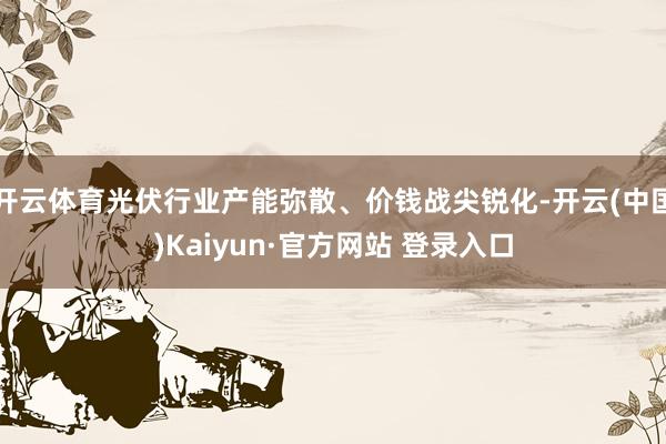 开云体育光伏行业产能弥散、价钱战尖锐化-开云(中国)Kaiyun·官方网站 登录入口
