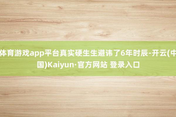 体育游戏app平台真实硬生生避讳了6年时辰-开云(中国)Kaiyun·官方网站 登录入口