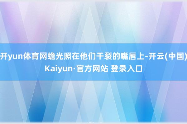 开yun体育网蟾光照在他们干裂的嘴唇上-开云(中国)Kaiyun·官方网站 登录入口