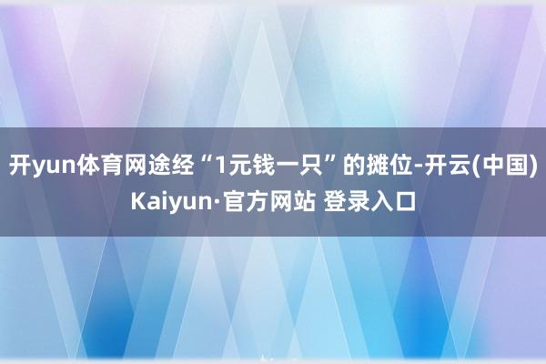 开yun体育网　　途经“1元钱一只”的摊位-开云(中国)Kaiyun·官方网站 登录入口