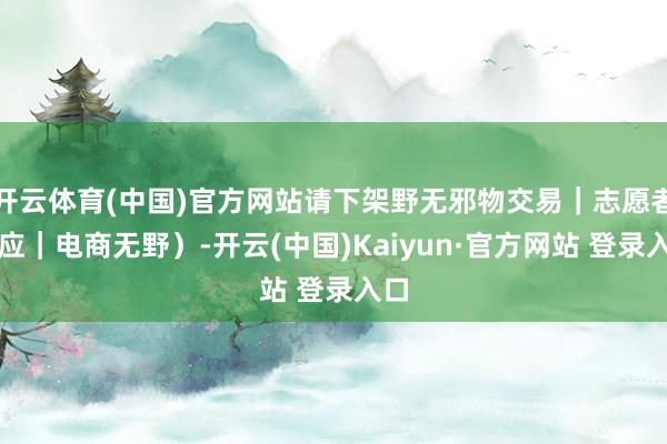 开云体育(中国)官方网站请下架野无邪物交易｜志愿者响应｜电商无野）-开云(中国)Kaiyun·官方网站 登录入口