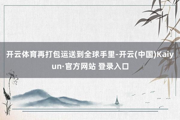 开云体育再打包运送到全球手里-开云(中国)Kaiyun·官方网站 登录入口