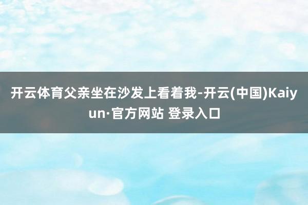 开云体育父亲坐在沙发上看着我-开云(中国)Kaiyun·官方网站 登录入口