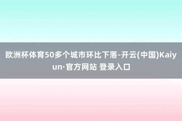 欧洲杯体育50多个城市环比下落-开云(中国)Kaiyun·官方网站 登录入口